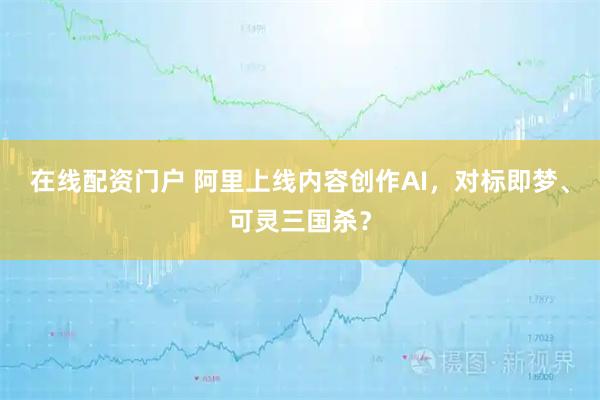 在线配资门户 阿里上线内容创作AI，对标即梦、可灵三国杀？