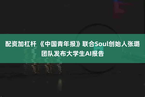 配资加杠杆 《中国青年报》联合Soul创始人张璐团队发布大学生AI报告