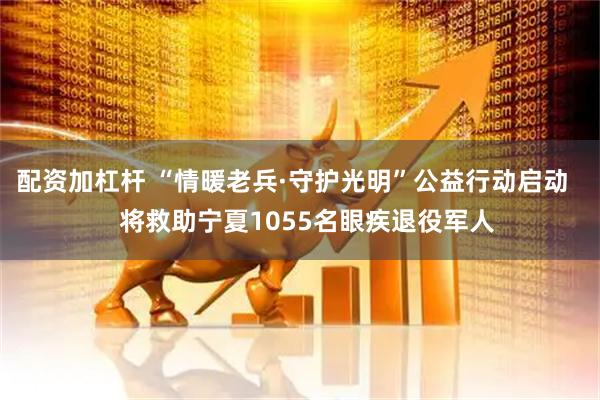 配资加杠杆 “情暖老兵·守护光明”公益行动启动    将救助宁夏1055名眼疾退役军人
