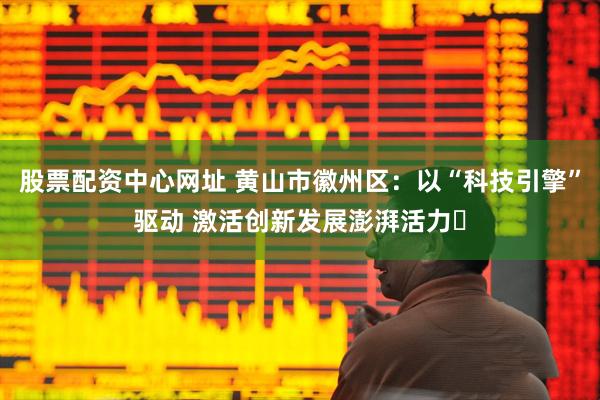 股票配资中心网址 黄山市徽州区：以“科技引擎”驱动 激活创新发展澎湃活力​