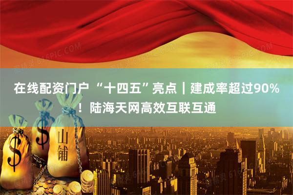 在线配资门户 “十四五”亮点｜建成率超过90%！陆海天网高效互联互通