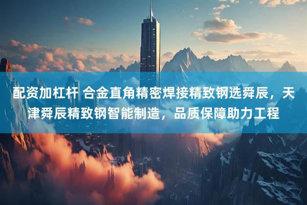 配资加杠杆 合金直角精密焊接精致钢选舜辰，天津舜辰精致钢智能制造，品质保障助力工程