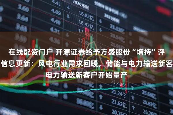在线配资门户 开源证券给予方盛股份“增持”评级，北交所信息更新：风电行业需求回暖，储能与电力输送新客户开始量产