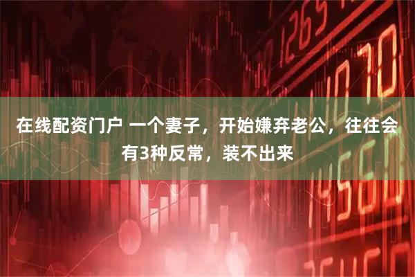 在线配资门户 一个妻子，开始嫌弃老公，往往会有3种反常，装不出来