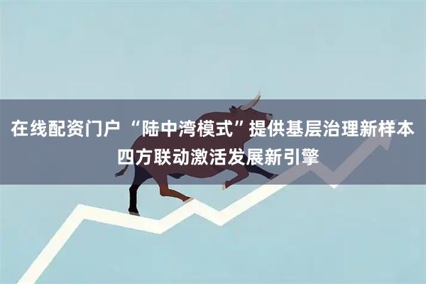 在线配资门户 “陆中湾模式”提供基层治理新样本  四方联动激活发展新引擎