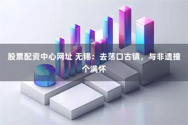 股票配资中心网址 无锡：去荡口古镇，与非遗撞个满怀
