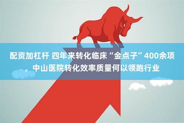 配资加杠杆 四年来转化临床“金点子”400余项，中山医院转化效率质量何以领跑行业