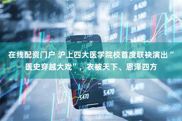 在线配资门户 沪上四大医学院校首度联袂演出“医史穿越大戏”，衣被天下、恩泽四方