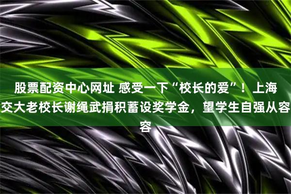股票配资中心网址 感受一下“校长的爱”！上海交大老校长谢绳武捐积蓄设奖学金，望学生自强从容