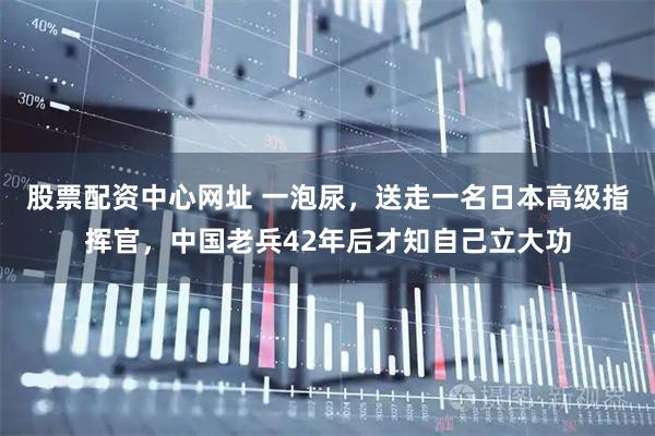 股票配资中心网址 一泡尿，送走一名日本高级指挥官，中国老兵42年后才知自己立大功