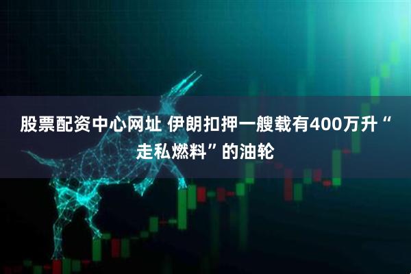 股票配资中心网址 伊朗扣押一艘载有400万升“走私燃料”的油轮