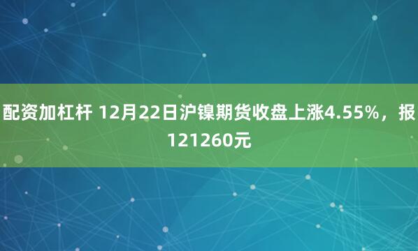 配资加杠杆 12月22日沪镍期货收盘上涨4.55%，报121260元