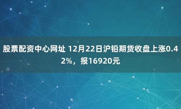 股票配资中心网址 12月22日沪铅期货收盘上涨0.42%，报16920元