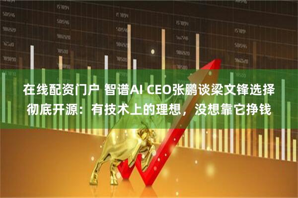 在线配资门户 智谱AI CEO张鹏谈梁文锋选择彻底开源：有技术上的理想，没想靠它挣钱