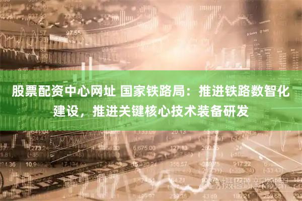 股票配资中心网址 国家铁路局：推进铁路数智化建设，推进关键核心技术装备研发