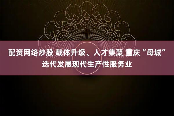 配资网络炒股 载体升级、人才集聚 重庆“母城”迭代发展现代生产性服务业