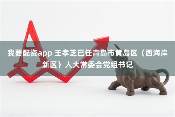 我要配资app 王孝芝已任青岛市黄岛区（西海岸新区）人大常委会党组书记