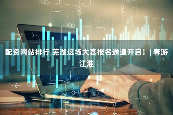 配资网站排行 芜湖这场大赛报名通道开启！| 春游江淮