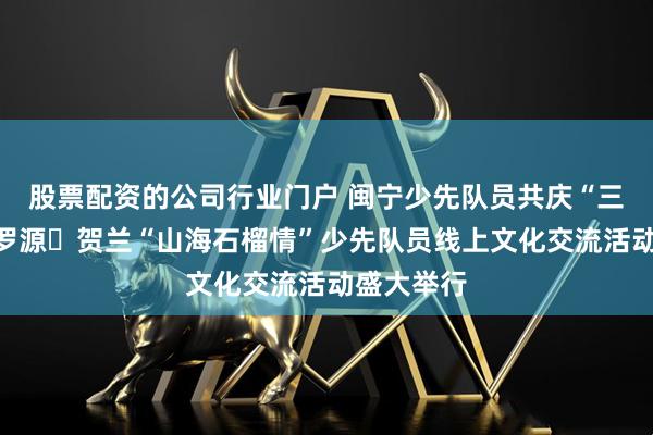 股票配资的公司行业门户 闽宁少先队员共庆“三月三”，罗源・贺兰“山海石榴情”少先队员线上文化交流活动盛大举行