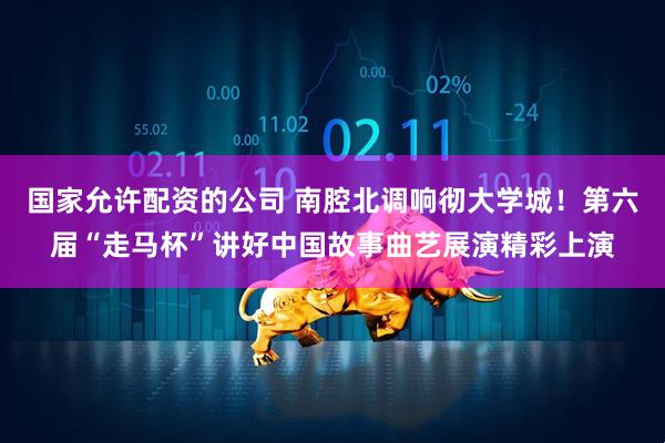 国家允许配资的公司 南腔北调响彻大学城！第六届“走马杯”讲好中国故事曲艺展演精彩上演