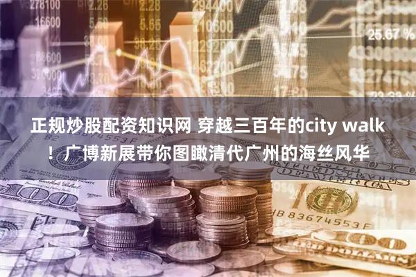 正规炒股配资知识网 穿越三百年的city walk！广博新展带你图瞰清代广州的海丝风华