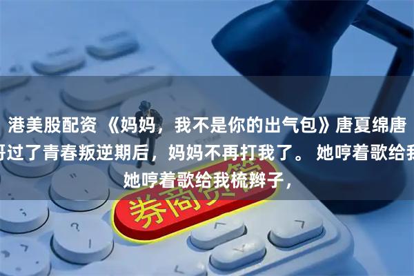 港美股配资 《妈妈，我不是你的出气包》唐夏绵唐宇晨 哥哥过了青春叛逆期后，妈妈不再打我了。 她哼着歌给我梳辫子，