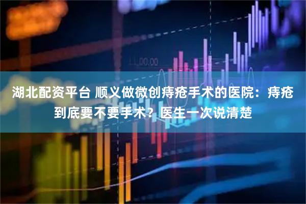 湖北配资平台 顺义做微创痔疮手术的医院：痔疮到底要不要手术？医生一次说清楚