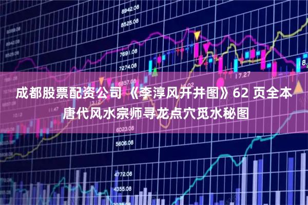 成都股票配资公司 《李淳风开井图》62 页全本 唐代风水宗师寻龙点穴觅水秘图