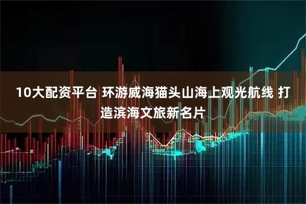 10大配资平台 环游威海猫头山海上观光航线 打造滨海文旅新名片